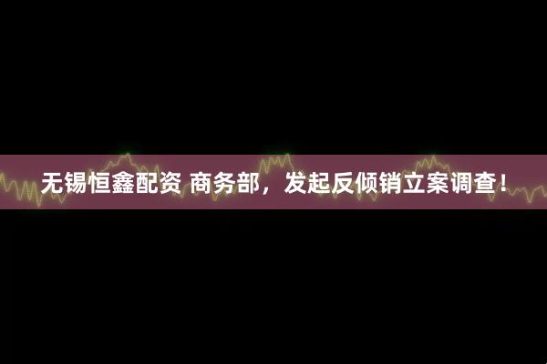 无锡恒鑫配资 商务部，发起反倾销立案调查！