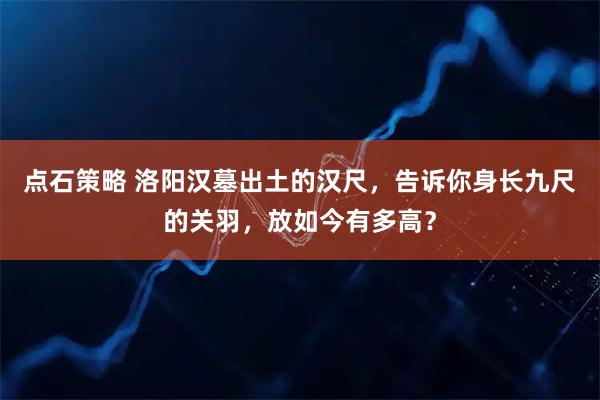 点石策略 洛阳汉墓出土的汉尺，告诉你身长九尺的关羽，放如今有多高？