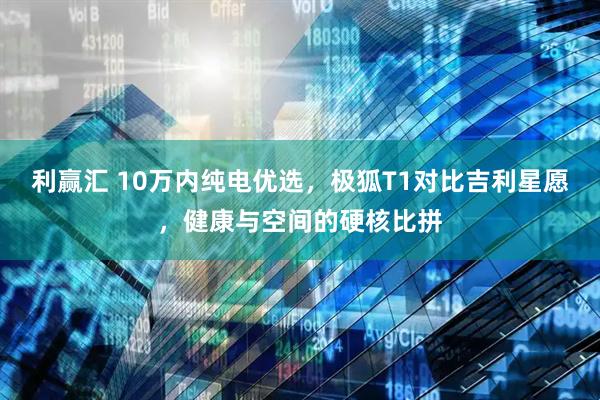 利赢汇 10万内纯电优选，极狐T1对比吉利星愿，健康与空间的硬核比拼