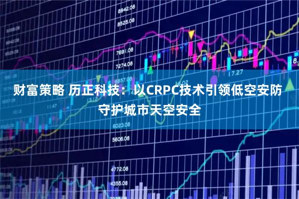 财富策略 历正科技：以CRPC技术引领低空安防 守护城市天空安全
