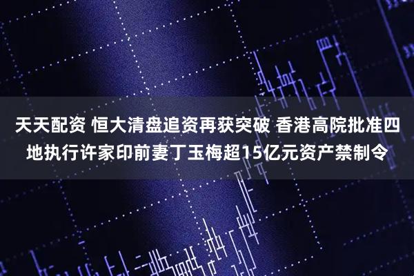 天天配资 恒大清盘追资再获突破 香港高院批准四地执行许家印前妻丁玉梅超15亿元资产禁制令