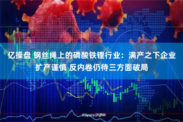 亿操盘 钢丝绳上的磷酸铁锂行业：满产之下企业扩产谨慎 反内卷仍待三方面破局