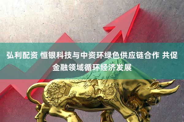 弘利配资 恒银科技与中资环绿色供应链合作 共促金融领域循环经济发展