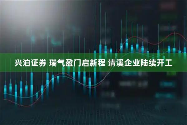 兴泊证券 瑞气盈门启新程 清溪企业陆续开工