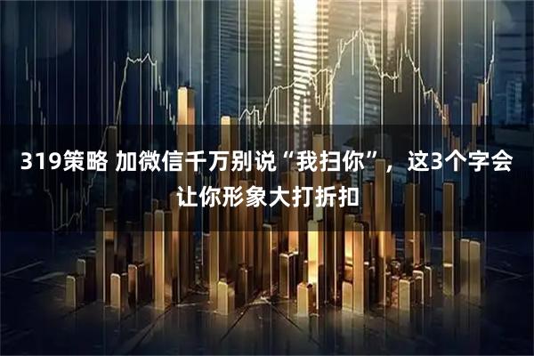 319策略 加微信千万别说“我扫你”，这3个字会让你形象大打折扣