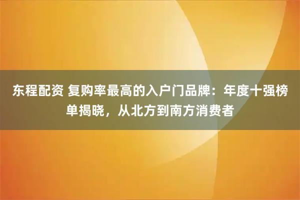 东程配资 复购率最高的入户门品牌：年度十强榜单揭晓，从北方到南方消费者