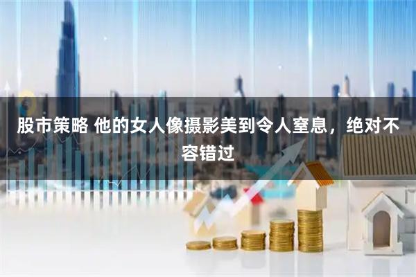 股市策略 他的女人像摄影美到令人窒息，绝对不容错过