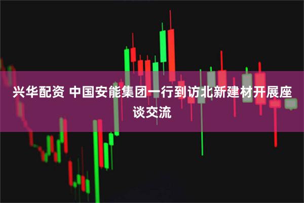 兴华配资 中国安能集团一行到访北新建材开展座谈交流