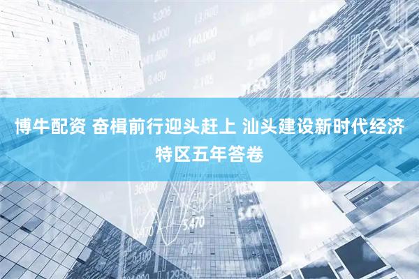 博牛配资 奋楫前行迎头赶上 汕头建设新时代经济特区五年答卷